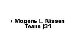  › Модель ­ Nissan Teana j31